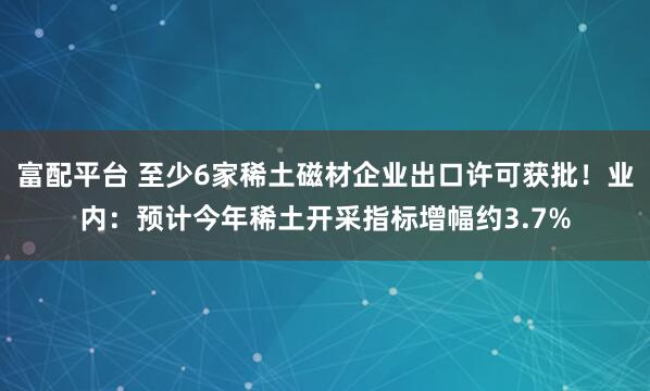 富配平台 至少6家稀土磁材企业出口许可获批！业内：预计今年稀土开采指标增幅约3.7%