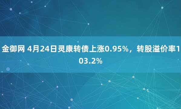 金御网 4月24日灵康转债上涨0.95%，转股溢价率103.2%