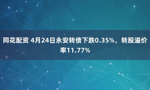 同花配资 4月24日永安转债下跌0.35%，转股溢价率11.77%
