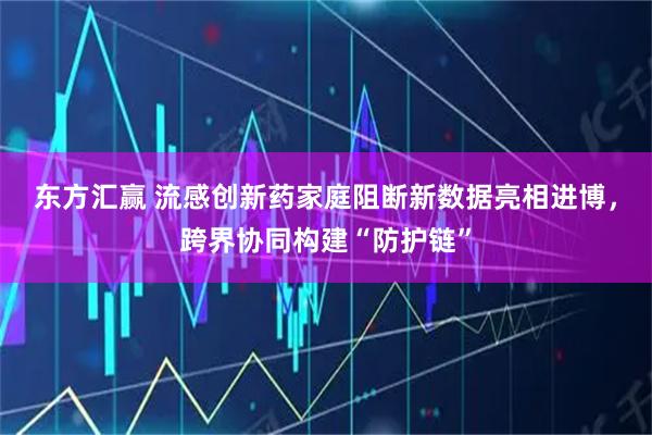 东方汇赢 流感创新药家庭阻断新数据亮相进博，跨界协同构建“防护链”