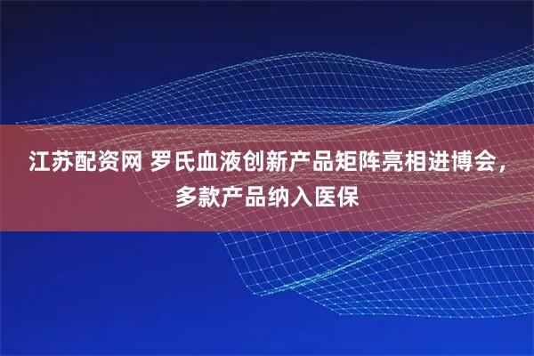 江苏配资网 罗氏血液创新产品矩阵亮相进博会，多款产品纳入医保