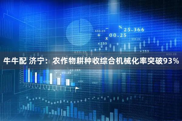 牛牛配 济宁：农作物耕种收综合机械化率突破93%