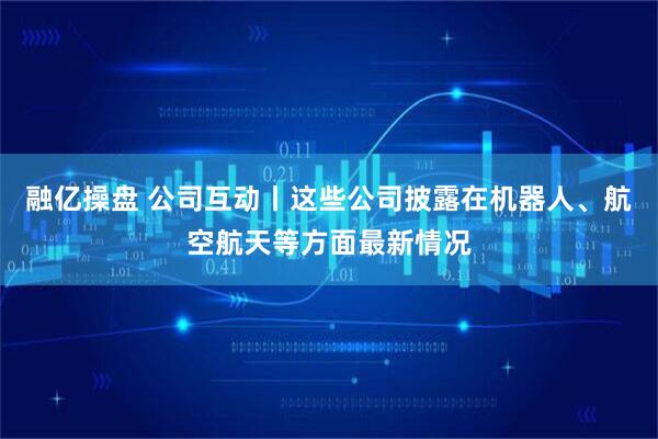 融亿操盘 公司互动丨这些公司披露在机器人、航空航天等方面最新情况