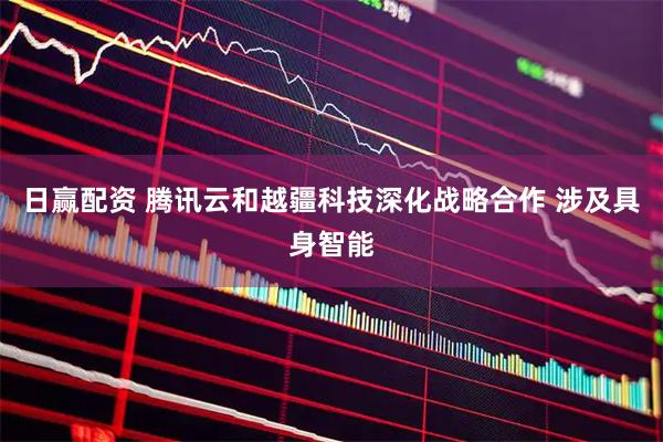 日赢配资 腾讯云和越疆科技深化战略合作 涉及具身智能