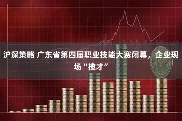 沪深策略 广东省第四届职业技能大赛闭幕，企业现场“揽才”