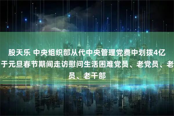 股天乐 中央组织部从代中央管理党费中划拨4亿元用于元旦春节期间走访慰问生活困难党员、老党员、老干部