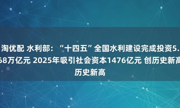 淘优配 水利部：“十四五”全国水利建设完成投资5.68万亿元 2025年吸引社会资本1476亿元 创历史新高