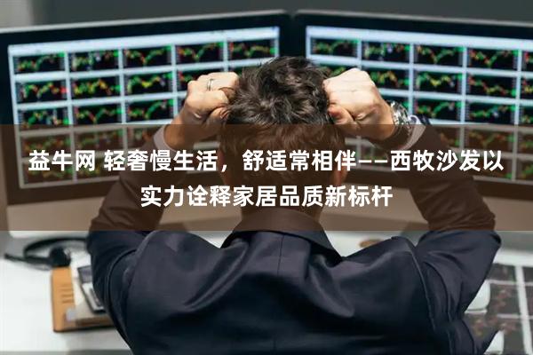益牛网 轻奢慢生活，舒适常相伴——西牧沙发以实力诠释家居品质新标杆