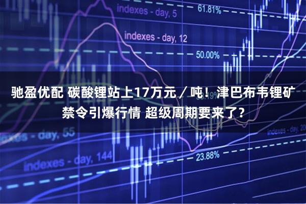 驰盈优配 碳酸锂站上17万元／吨！津巴布韦锂矿禁令引爆行情 超级周期要来了？