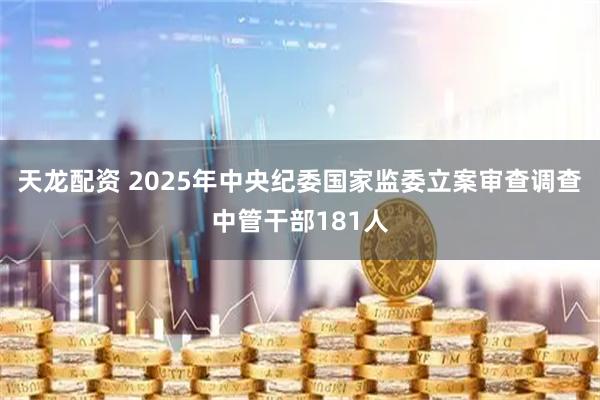 天龙配资 2025年中央纪委国家监委立案审查调查中管干部181人