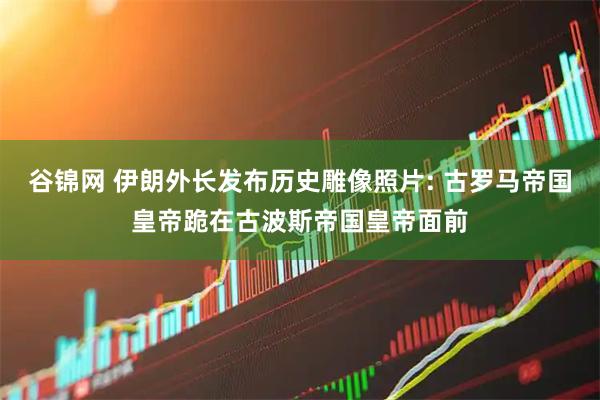 谷锦网 伊朗外长发布历史雕像照片: 古罗马帝国皇帝跪在古波斯帝国皇帝面前