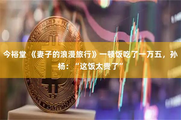 今裕堂 《妻子的浪漫旅行》一顿饭吃了一万五，孙杨：“这饭太贵了”