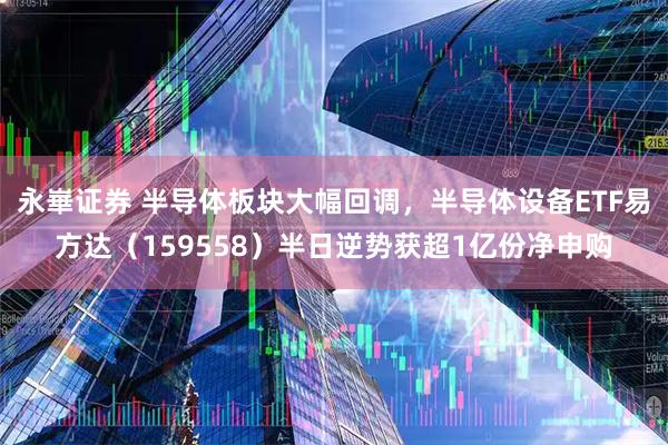 永崋证券 半导体板块大幅回调，半导体设备ETF易方达（159558）半日逆势获超1亿份净申购
