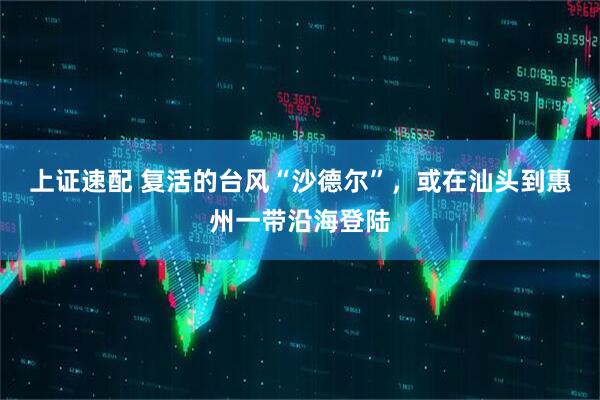 上证速配 复活的台风“沙德尔”，或在汕头到惠州一带沿海登陆